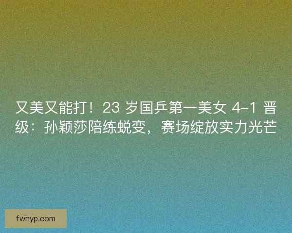 又美又能打！23 岁国乒第一美女 4-1 晋级：孙颖莎陪练蜕变，赛场绽放实力光芒