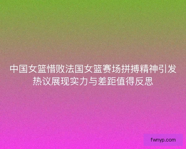 中国女篮惜败法国女篮赛场拼搏精神引发热议展现实力与差距值得反思