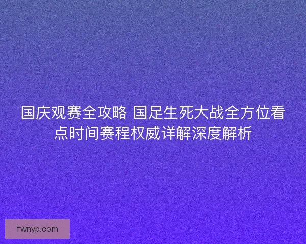 国庆观赛全攻略 国足生死大战全方位看点时间赛程权威详解深度解析