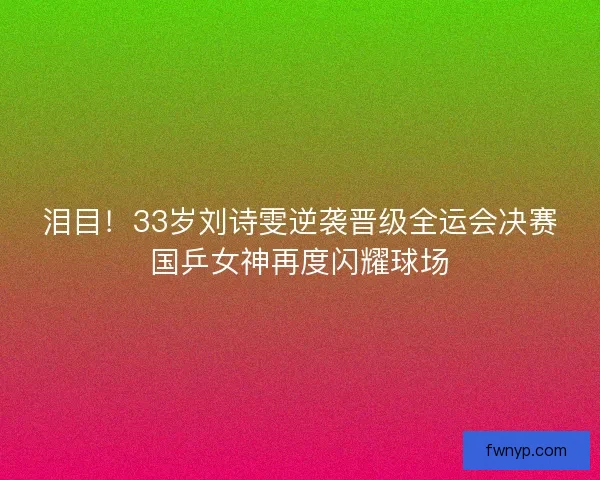 泪目！33岁刘诗雯逆袭晋级全运会决赛国乒女神再度闪耀球场