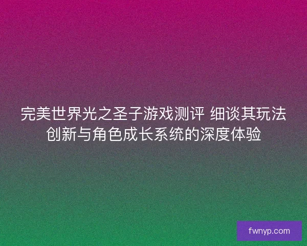 完美世界光之圣子游戏测评 细谈其玩法创新与角色成长系统的深度体验
