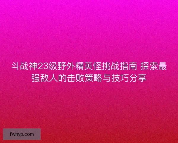 斗战神23级野外精英怪挑战指南 探索最强敌人的击败策略与技巧分享