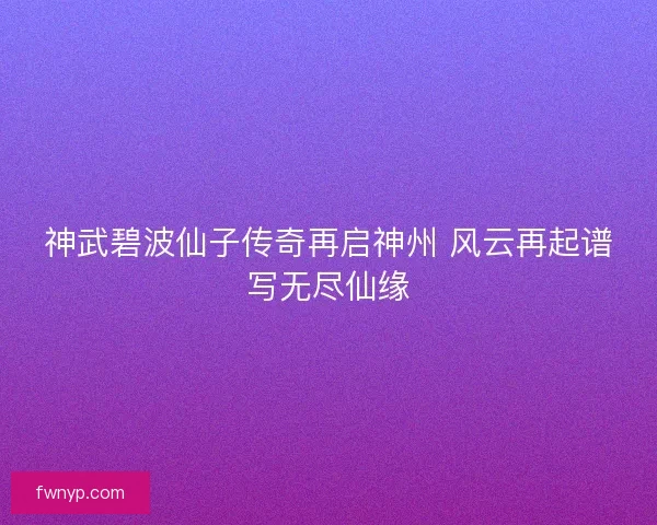 神武碧波仙子传奇再启神州 风云再起谱写无尽仙缘