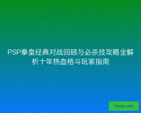 PSP拳皇经典对战回顾与必杀技攻略全解析十年热血格斗玩家指南