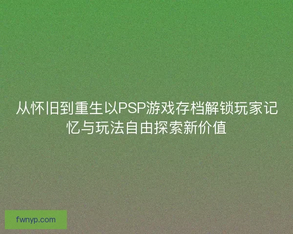 从怀旧到重生以PSP游戏存档解锁玩家记忆与玩法自由探索新价值