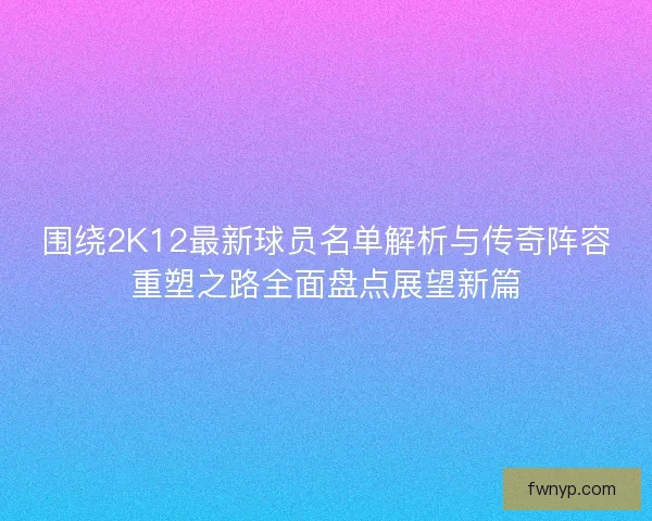 围绕2K12最新球员名单解析与传奇阵容重塑之路全面盘点展望新篇