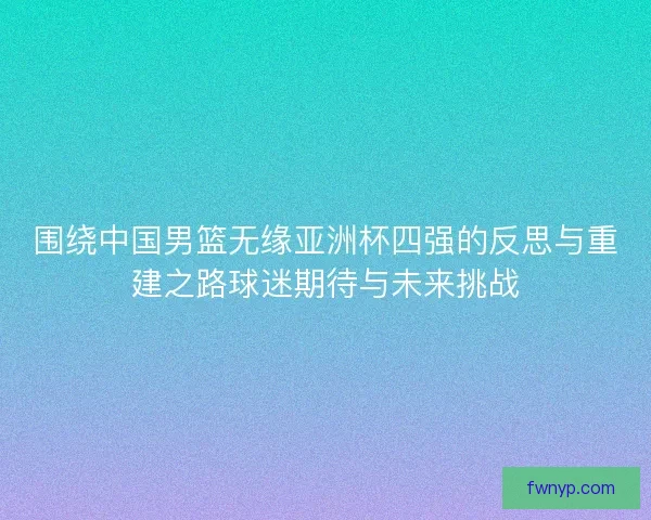 围绕中国男篮无缘亚洲杯四强的反思与重建之路球迷期待与未来挑战 围绕中国男篮无缘亚洲杯四强的反思与重建之路球迷期待与未来挑战