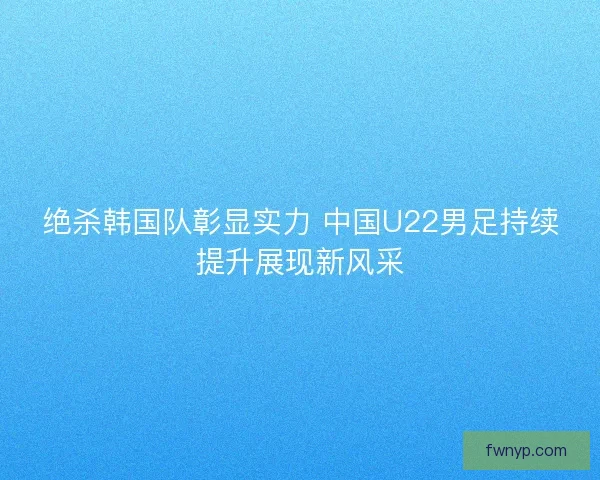 绝杀韩国队彰显实力 中国U22男足持续提升展现新风采