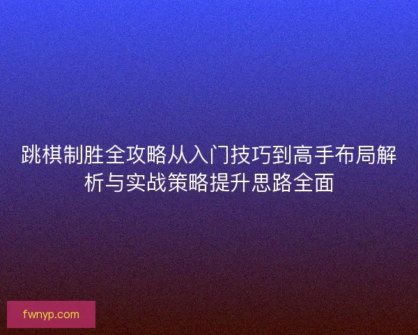 跳棋制胜全攻略从入门技巧到高手布局解析与实战策略提升思路全面
