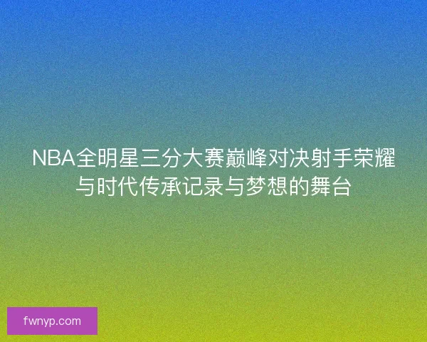 NBA全明星三分大赛巅峰对决射手荣耀与时代传承记录与梦想的舞台