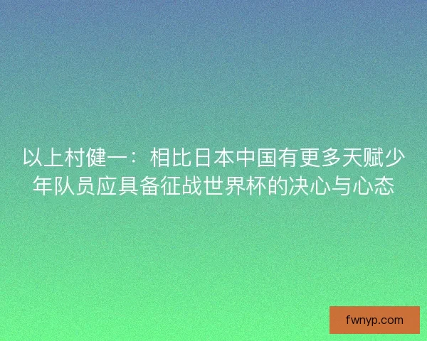 以上村健一：相比日本中国有更多天赋少年队员应具备征战世界杯的决心与心态