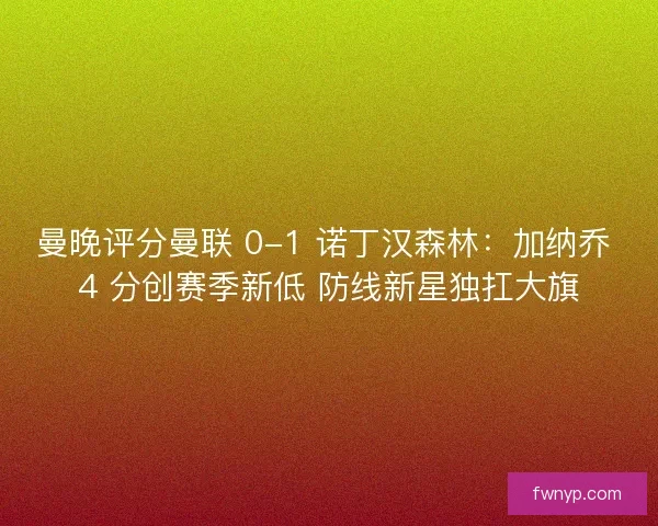 曼晚评分曼联 0-1 诺丁汉森林：加纳乔 4 分创赛季新低 防线新星独扛大旗