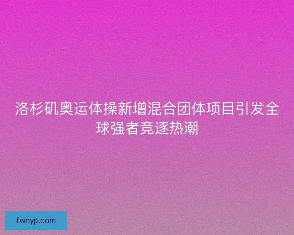 洛杉矶奥运体操新增混合团体项目引发全球强者竞逐热潮