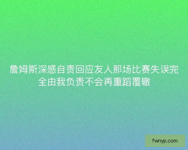 詹姆斯深感自责回应友人那场比赛失误完全由我负责不会再重蹈覆辙