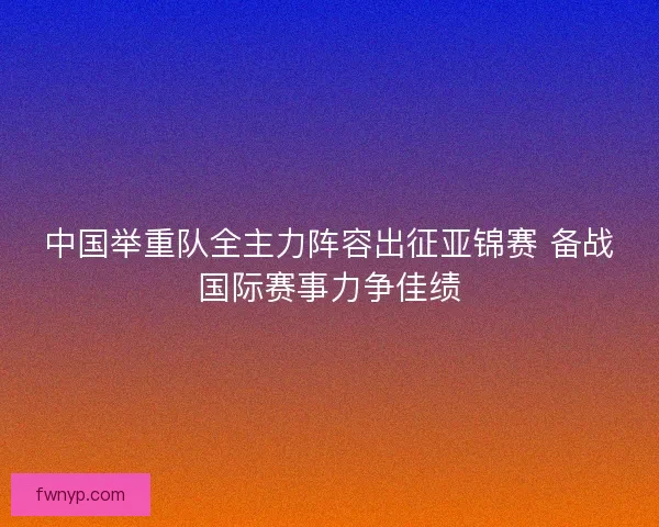 中国举重队全主力阵容出征亚锦赛 备战国际赛事力争佳绩