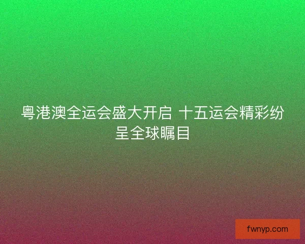 粤港澳全运会盛大开启 十五运会精彩纷呈全球瞩目