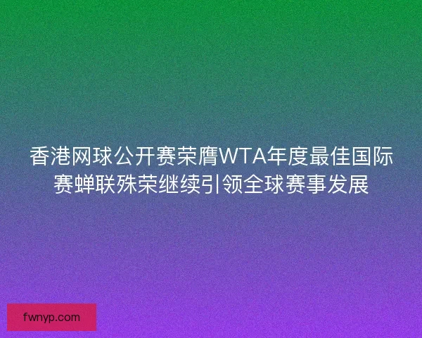 香港网球公开赛荣膺WTA年度最佳国际赛蝉联殊荣继续引领全球赛事发展