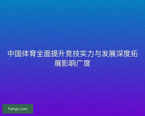 中国体育全面提升竞技实力与发展深度拓展影响广度