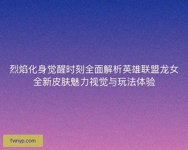 烈焰化身觉醒时刻全面解析英雄联盟龙女全新皮肤魅力视觉与玩法体验