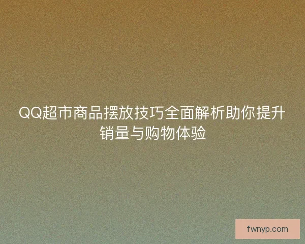 QQ超市商品摆放技巧全面解析助你提升销量与购物体验
