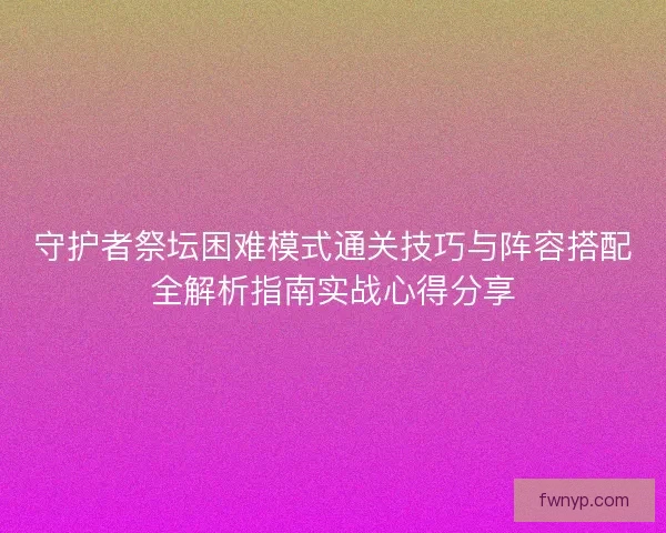 守护者祭坛困难模式通关技巧与阵容搭配全解析指南实战心得分享