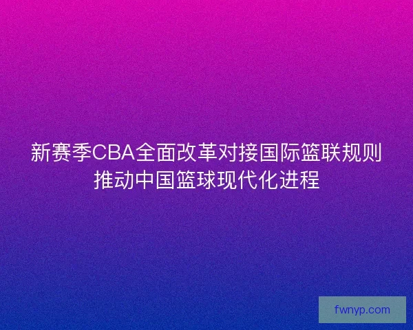 新赛季CBA全面改革对接国际篮联规则推动中国篮球现代化进程