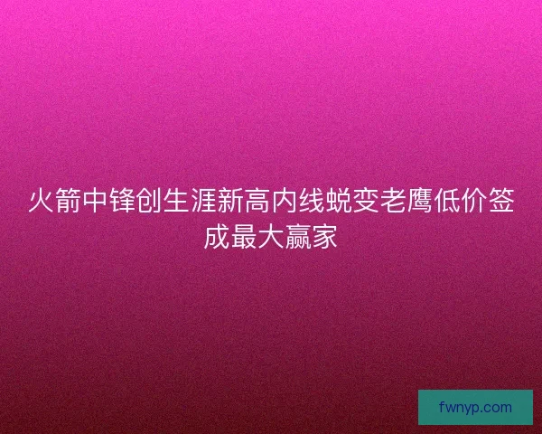 火箭中锋创生涯新高内线蜕变老鹰低价签成最大赢家