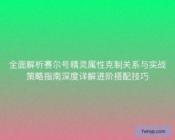 全面解析赛尔号精灵属性克制关系与实战策略指南深度详解进阶搭配技巧