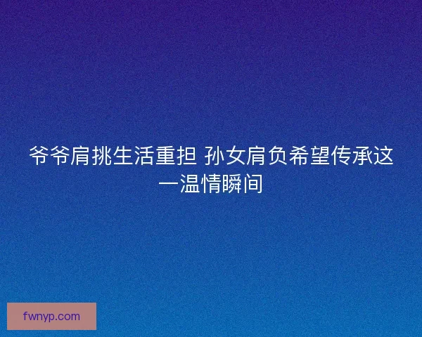 爷爷肩挑生活重担 孙女肩负希望传承这一温情瞬间