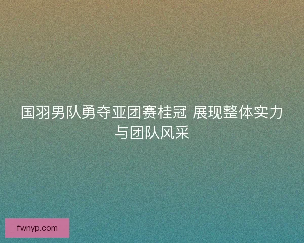 国羽男队勇夺亚团赛桂冠 展现整体实力与团队风采