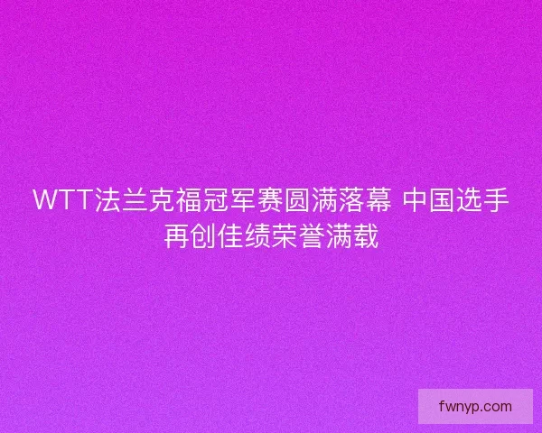 WTT法兰克福冠军赛圆满落幕 中国选手再创佳绩荣誉满载 WTT法兰克福冠军赛圆满落幕 中国选手再创佳绩荣誉满载
