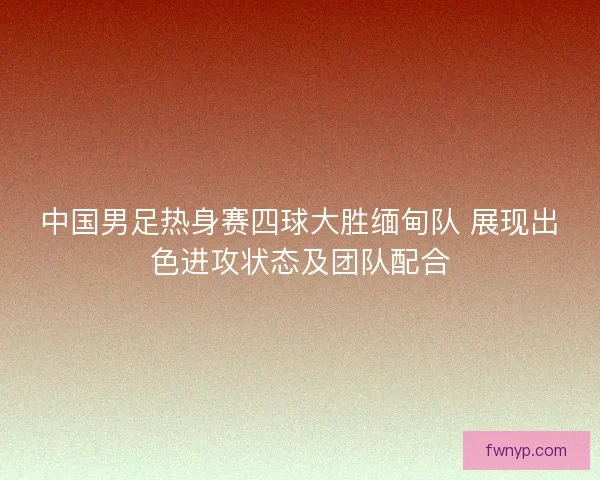 中国男足热身赛四球大胜缅甸队 展现出色进攻状态及团队配合