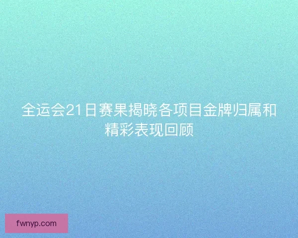 全运会21日赛果揭晓各项目金牌归属和精彩表现回顾
