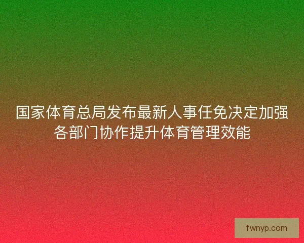国家体育总局发布最新人事任免决定加强各部门协作提升体育管理效能