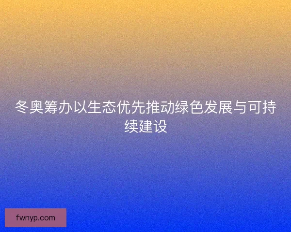 冬奥筹办以生态优先推动绿色发展与可持续建设 冬奥筹办以生态优先推动绿色发展与可持续建设